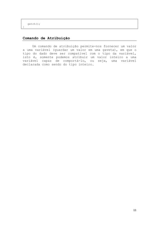 11
getch();
}
Comando de Atribuição
Um comando de atribuição permite-nos fornecer um valor
a uma variável (guardar um valor em uma gaveta), em que o
tipo do dado deve ser compatível com o tipo da variável,
isto é, somente podemos atribuir um valor inteiro a uma
variável capaz de comportá-lo, ou seja, uma variável
declarada como sendo do tipo inteiro.
 