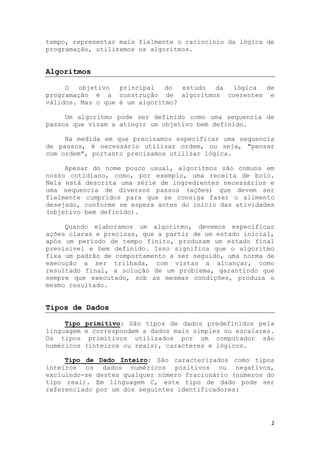 2
tempo, representar mais fielmente o raciocínio da lógica de
programação, utilizamos os algoritmos.
Algoritmos
O objetivo principal do estudo da lógica de
programação é a construção de algoritmos coerentes e
válidos. Mas o que é um algoritmo?
Um algoritmo pode ser definido como uma sequencia de
passos que visam a atingir um objetivo bem definido.
Na medida em que precisamos especificar uma sequencia
de passos, é necessário utilizar ordem, ou seja, "pensar
com ordem", portanto precisamos utilizar lógica.
Apesar do nome pouco usual, algoritmos são comuns em
nosso cotidiano, como, por exemplo, uma receita de bolo.
Nela está descrita uma série de ingredientes necessários e
uma sequencia de diversos passos (ações) que devem ser
fielmente cumpridos para que se consiga fazer o alimento
desejado, conforme se espera antes do início das atividades
(objetivo bem definido).
Quando elaboramos um algoritmo, devemos especificar
ações claras e precisas, que a partir de um estado inicial,
após um período de tempo finito, produzam um estado final
previsível e bem definido. Isso significa que o algoritmo
fixa um padrão de comportamento a ser seguido, uma norma de
execução a ser trilhada, com vistas a alcançar, como
resultado final, a solução de um problema, garantindo que
sempre que executado, sob as mesmas condições, produza o
mesmo resultado.
Tipos de Dados
Tipo primitivo: São tipos de dados predefinidos pela
linguagem e correspondem a dados mais simples ou escalares.
Os tipos primitivos utilizados por um computador são
numéricos (inteiros ou reais), caracteres e lógicos.
Tipo de Dado Inteiro: São caracterizados como tipos
inteiros os dados numéricos positivos ou negativos,
excluindo-se destes qualquer número fracionário (números do
tipo real). Em linguagem C, este tipo de dado pode ser
referenciado por um dos seguintes identificadores:
 