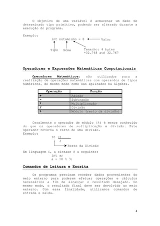 4
O objetivo de uma variável é armazenar um dado de
determinado tipo primitivo, podendo ser alterado durante a
execução do programa.
Exemplo:
int notaAluno = 8
Operadores e Expressões Matemáticas Computacionais
Operadores Matemáticos: são utilizados para a
realização de operações matemáticas com operandos de tipos
numéricos, do mesmo modo como são aplicados na álgebra.
Operação Função
+ Adição
- Subtração
* Multiplicação
/ Divisão
% Módulo (resto da divisão)
Geralmente o operador de módulo (%) é menos conhecido
do que os operadores de multiplicação e divisão. Este
operador retorna o resto de uma divisão.
Exemplo:
10 |3
1 3
Em linguagem C, a sintaxe é a seguinte:
int a;
a = 10 % 3;
Comandos de Leitura e Escrita
Os programas precisam receber dados provenientes do
meio externo para poderem efetuar operações e cálculos
necessários a fim de alcançar o resultado desejado. Do
mesmo modo, o resultado final deve ser devolvido ao meio
externo. Com essa finalidade, utilizamos comandos de
entrada e saída.
Tipo Nome
Valor
Tamanho: 4 bytes
-32.768 até 32.767
Resto da Divisão
 