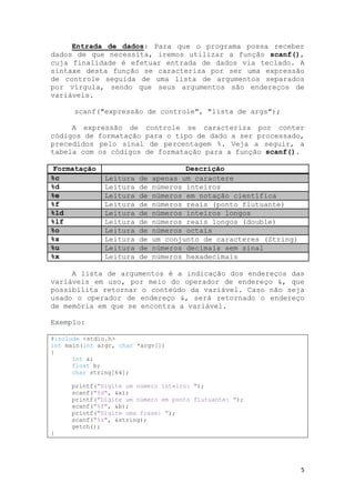 5
Entrada de dados: Para que o programa possa receber
dados de que necessita, iremos utilizar a função scanf(),
cuja finalidade é efetuar entrada de dados via teclado. A
sintaxe desta função se caracteriza por ser uma expressão
de controle seguida de uma lista de argumentos separados
por vírgula, sendo que seus argumentos são endereços de
variáveis.
scanf("expressão de controle", "lista de args");
A expressão de controle se caracteriza por conter
códigos de formatação para o tipo de dado a ser processado,
precedidos pelo sinal de percentagem %. Veja a seguir, a
tabela com os códigos de formatação para a função scanf().
Formatação Descrição
%c Leitura de apenas um caractere
%d Leitura de números inteiros
%e Leitura de números em notação científica
%f Leitura de números reais (ponto flutuante)
%ld Leitura de números inteiros longos
%lf Leitura de números reais longos (double)
%o Leitura de números octais
%s Leitura de um conjunto de caracteres (String)
%u Leitura de números decimais sem sinal
%x Leitura de números hexadecimais
A lista de argumentos é a indicação dos endereços das
variáveis em uso, por meio do operador de endereço &, que
possibilita retornar o conteúdo da variável. Caso não seja
usado o operador de endereço &, será retornado o endereço
de memória em que se encontra a variável.
Exemplo:
#include <stdio.h>
int main(int argc, char *argv[])
{
int a;
float b;
char string[64];
printf("Digite um número inteiro: ");
scanf("%d", &a);
printf("Digite um número em ponto flutuante: ");
scanf("%f", &b);
printf("Digite uma frase: ");
scanf("%s", &string);
getch();
}
 