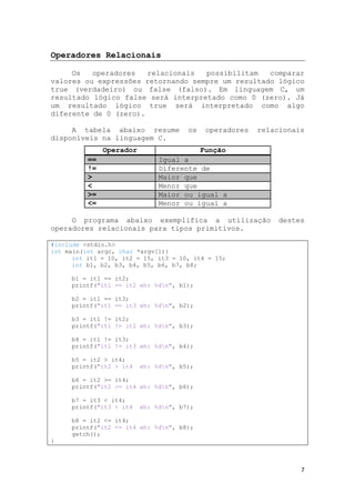 7
Operadores Relacionais
Os operadores relacionais possibilitam comparar
valores ou expressões retornando sempre um resultado lógico
true (verdadeiro) ou false (falso). Em linguagem C, um
resultado lógico false será interpretado como 0 (zero). Já
um resultado lógico true será interpretado como algo
diferente de 0 (zero).
A tabela abaixo resume os operadores relacionais
disponíveis na linguagem C.
Operador Função
== Igual a
!= Diferente de
> Maior que
< Menor que
>= Maior ou igual a
<= Menor ou igual a
O programa abaixo exemplifica a utilização destes
operadores relacionais para tipos primitivos.
#include <stdio.h>
int main(int argc, char *argv[]){
int it1 = 10, it2 = 15, it3 = 10, it4 = 15;
int b1, b2, b3, b4, b5, b6, b7, b8;
b1 = it1 == it2;
printf("it1 == it2 eh: %dn", b1);
b2 = it1 == it3;
printf("it1 == it3 eh: %dn", b2);
b3 = it1 != it2;
printf("it1 != it2 eh: %dn", b3);
b4 = it1 != it3;
printf("it1 != it3 eh: %dn", b4);
b5 = it2 > it4;
printf("it2 > it4 eh: %dn", b5);
b6 = it2 >= it4;
printf("it2 >= it4 eh: %dn", b6);
b7 = it3 < it4;
printf("it3 < it4 eh: %dn", b7);
b8 = it2 <= it4;
printf("it2 <= it4 eh: %dn", b8);
getch();
}
 