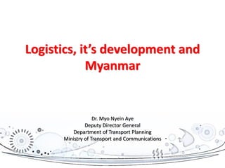 Logistics, it’s development and
Myanmar
Dr. Myo Nyein Aye
Deputy Director General
Department of Transport Planning
Ministry of Transport and Communications
 
