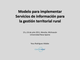 Modelo para implementar
Servicios de información para
  la gestión territorial rural

    15 y 16 de julio 2011, Morelia, Michoacán
             Universidad Nova Spania



             Yosu Rodríguez Aldabe
 