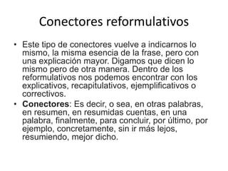 Conectores reformulativos
• Este tipo de conectores vuelve a indicarnos lo
mismo, la misma esencia de la frase, pero con
una explicación mayor. Digamos que dicen lo
mismo pero de otra manera. Dentro de los
reformulativos nos podemos encontrar con los
explicativos, recapitulativos, ejemplificativos o
correctivos.
• Conectores: Es decir, o sea, en otras palabras,
en resumen, en resumidas cuentas, en una
palabra, finalmente, para concluir, por último, por
ejemplo, concretamente, sin ir más lejos,
resumiendo, mejor dicho.
 