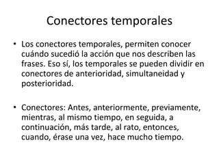 Conectores temporales
• Los conectores temporales, permiten conocer
cuándo sucedió la acción que nos describen las
frases. Eso sí, los temporales se pueden dividir en
conectores de anterioridad, simultaneidad y
posterioridad.
• Conectores: Antes, anteriormente, previamente,
mientras, al mismo tiempo, en seguida, a
continuación, más tarde, al rato, entonces,
cuando, érase una vez, hace mucho tiempo.
 
