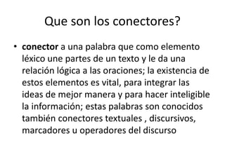 Que son los conectores?
• conector a una palabra que como elemento
léxico une partes de un texto y le da una
relación lógica a las oraciones; la existencia de
estos elementos es vital, para integrar las
ideas de mejor manera y para hacer inteligible
la información; estas palabras son conocidos
también conectores textuales , discursivos,
marcadores u operadores del discurso
 