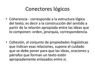 Conectores lógicos
• Coherencia - corresponde a la estructura lógica
del texto; es decir a la construcción del sentido a
partir de la relación apropiada entre las ideas que
lo componen: orden, jerarquía, correspondencia.
• Cohesión, al conjunto de propiedades lingüísticas
que indican esas relaciones, supone el cuidado
que se debe poner para que las ideas, oraciones y
párrafos que forman un texto estén
apropiadamente enlazados entre sí.
 