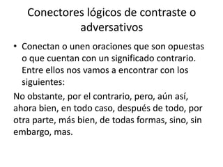 Conectores lógicos de contraste o
adversativos
• Conectan o unen oraciones que son opuestas
o que cuentan con un significado contrario.
Entre ellos nos vamos a encontrar con los
siguientes:
No obstante, por el contrario, pero, aún así,
ahora bien, en todo caso, después de todo, por
otra parte, más bien, de todas formas, sino, sin
embargo, mas.
 