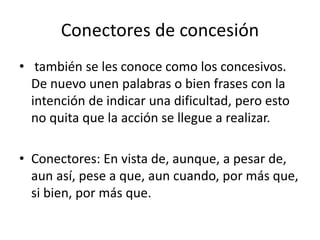 Conectores de concesión
• también se les conoce como los concesivos.
De nuevo unen palabras o bien frases con la
intención de indicar una dificultad, pero esto
no quita que la acción se llegue a realizar.
• Conectores: En vista de, aunque, a pesar de,
aun así, pese a que, aun cuando, por más que,
si bien, por más que.
 