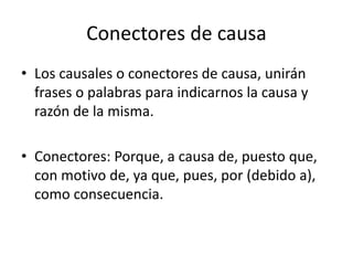 Conectores de causa
• Los causales o conectores de causa, unirán
frases o palabras para indicarnos la causa y
razón de la misma.
• Conectores: Porque, a causa de, puesto que,
con motivo de, ya que, pues, por (debido a),
como consecuencia.
 