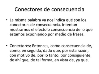 Conectores de consecuencia
• La misma palabra ya nos indica qué son los
conectores de consecuencia. Intentan
mostrarnos el efecto o consecuencia de lo que
estamos exponiendo por medio de frases.
• Conectores: Entonces, como consecuencia de,
como, en seguida, dado que, por esta razón,
con motivo de, por lo tanto, por consiguiente,
de ahí que, de tal forma, en vista de, ya que.
 