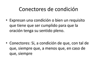 Conectores de condición
• Expresan una condición o bien un requisito
que tiene que ser cumplido para que la
oración tenga su sentido pleno.
• Conectores: Si, a condición de que, con tal de
que, siempre que, a menos que, en caso de
que, siempre
 