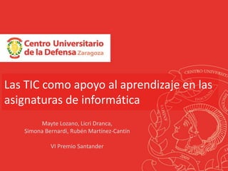 Las TIC como apoyo al aprendizaje en las 
asignaturas de informática 
Mayte Lozano, Licri Dranca, 
Simona Bernardi, Rubén Martínez-Cantín 
VI Premio Santander 
 