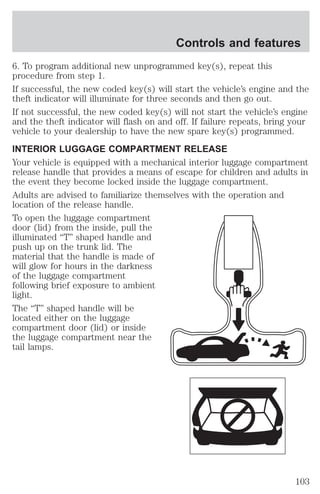 Controls and features 
6. To program additional new unprogrammed key(s), repeat this 
procedure from step 1. 
If successful, the new coded key(s) will start the vehicle’s engine and the 
theft indicator will illuminate for three seconds and then go out. 
If not successful, the new coded key(s) will not start the vehicle’s engine 
and the theft indicator will flash on and off. If failure repeats, bring your 
vehicle to your dealership to have the new spare key(s) programmed. 
INTERIOR LUGGAGE COMPARTMENT RELEASE 
Your vehicle is equipped with a mechanical interior luggage compartment 
release handle that provides a means of escape for children and adults in 
the event they become locked inside the luggage compartment. 
Adults are advised to familiarize themselves with the operation and 
location of the release handle. 
To open the luggage compartment 
door (lid) from the inside, pull the 
illuminated “T” shaped handle and 
push up on the trunk lid. The 
material that the handle is made of 
will glow for hours in the darkness 
of the luggage compartment 
following brief exposure to ambient 
light. 
The “T” shaped handle will be 
located either on the luggage 
compartment door (lid) or inside 
the luggage compartment near the 
tail lamps. 
103 
 