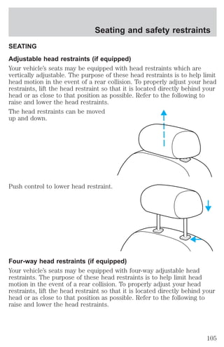 Seating and safety restraints 
SEATING 
Adjustable head restraints (if equipped) 
Your vehicle’s seats may be equipped with head restraints which are 
vertically adjustable. The purpose of these head restraints is to help limit 
head motion in the event of a rear collision. To properly adjust your head 
restraints, lift the head restraint so that it is located directly behind your 
head or as close to that position as possible. Refer to the following to 
raise and lower the head restraints. 
The head restraints can be moved 
up and down. 
Push control to lower head restraint. 
Four-way head restraints (if equipped) 
Your vehicle’s seats may be equipped with four-way adjustable head 
restraints. The purpose of these head restraints is to help limit head 
motion in the event of a rear collision. To properly adjust your head 
restraints, lift the head restraint so that it is located directly behind your 
head or as close to that position as possible. Refer to the following to 
raise and lower the head restraints. 
105 
 