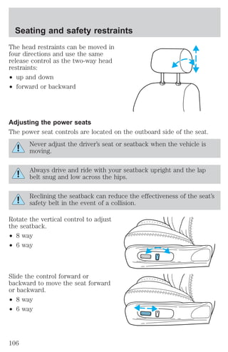 Seating and safety restraints 
The head restraints can be moved in 
four directions and use the same 
release control as the two-way head 
restraints: 
² up and down 
² forward or backward 
Adjusting the power seats 
The power seat controls are located on the outboard side of the seat. 
Never adjust the driver’s seat or seatback when the vehicle is 
moving. 
Always drive and ride with your seatback upright and the lap 
belt snug and low across the hips. 
Reclining the seatback can reduce the effectiveness of the seat’s 
safety belt in the event of a collision. 
Rotate the vertical control to adjust 
the seatback. 
² 8 way 
² 6 way 
Slide the control forward or 
backward to move the seat forward 
or backward. 
² 8 way 
² 6 way 
106 
 