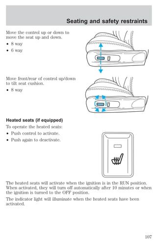 Seating and safety restraints 
Move the control up or down to 
move the seat up and down. 
² 8 way 
² 6 way 
Move front/rear of control up/down 
to tilt seat cushion. 
² 8 way 
Heated seats (if equipped) 
To operate the heated seats: 
² Push control to activate. 
² Push again to deactivate. 
The heated seats will activate when the ignition is in the RUN position. 
When activated, they will turn off automatically after 10 minutes or when 
the ignition is turned to the OFF position. 
The indicator light will illuminate when the heated seats have been 
activated. 
107 
 