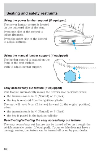 Seating and safety restraints 
Using the power lumbar support (if equipped) 
The power lumbar control is located 
on the outboard side of the seat. 
Press one side of the control to 
adjust firmness. 
Press the other side of the control 
to adjust softness. 
Using the manual lumbar support (if equipped) 
The lumbar control is located on the 
front of the seat cushion. 
Turn to adjust lumbar support. 
Easy access/easy out feature (if equipped) 
This feature automatically moves the driver’s seat backward when: 
² the transmission is in N (Neutral) or P (Park) 
² the key is removed from the ignition cylinder 
The seat will move 5 cm (2 inches) forward (to the original position) 
when: 
² the transmission is in N (Neutral) or P (Park) 
² the key is placed in the ignition cylinder 
Deactivating/activating the easy access/easy out feature 
The easy access/easy out feature can be turned off or on through the 
vehicle message center (if equipped). If your vehicle does not have a 
message center, the feature can be turned off or on by your dealer. 
108 
 