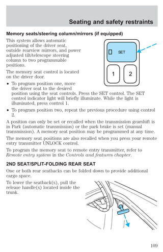 Seating and safety restraints 
Memory seats/steering column/mirrors (if equipped) 
This system allows automatic 
positioning of the driver seat, 
outside rearview mirrors, and power 
adjusted tilt/telescope steering 
column to two programmable 
positions. 
The memory seat control is located 
on the driver door. 
² To program position one, move 
SET 
1 2 
the driver seat to the desired 
position using the seat controls. Press the SET control. The SET 
control indicator light will briefly illuminate. While the light is 
illuminated, press control 1. 
² To program position two, repeat the previous procedure using control 
2. 
A position can only be set or recalled when the transmission gearshift is 
in Park (automatic transmission) or the park brake is set (manual 
transmission). A memory seat position may be programmed at any time. 
The memory seat positions are also recalled when you press your remote 
entry transmitter UNLOCK control. 
To program the memory seat to remote entry transmitter, refer to 
Remote entry system in the Controls and features chapter. 
2ND SEAT/SPLIT-FOLDING REAR SEAT 
One or both rear seatbacks can be folded down to provide additional 
cargo space. 
To lower the seatback(s), pull the 
release handle(s) located inside the 
trunk. 
109 
 
