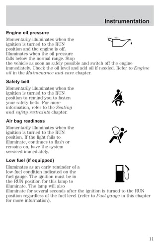 Instrumentation 
Engine oil pressure 
Momentarily illuminates when the 
ignition is turned to the RUN 
position and the engine is off. 
Illuminates when the oil pressure 
falls below the normal range. Stop 
the vehicle as soon as safely possible and switch off the engine 
immediately. Check the oil level and add oil if needed. Refer to Engine 
oil in the Maintenance and care chapter. 
Safety belt 
Momentarily illuminates when the 
ignition is turned to the RUN 
position to remind you to fasten 
your safety belts. For more 
information, refer to the Seating 
and safety restraints chapter. 
Air bag readiness 
Momentarily illuminates when the 
ignition is turned to the RUN 
position. If the light fails to 
illuminate, continues to flash or 
remains on, have the system 
serviced immediately. 
Low fuel (if equipped) 
Illuminates as an early reminder of a 
low fuel condition indicated on the 
fuel gauge. The ignition must be in 
the RUN position for this lamp to 
illuminate. The lamp will also 
illuminate for several seconds after the ignition is turned to the RUN 
position regardless of the fuel level (refer to Fuel gauge in this chapter 
for more information). 
11 
 
