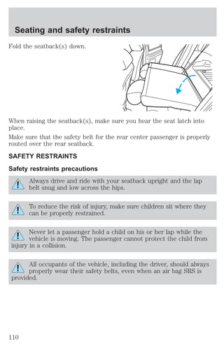 Seating and safety restraints 
Fold the seatback(s) down. 
When raising the seatback(s), make sure you hear the seat latch into 
place. 
Make sure that the safety belt for the rear center passenger is properly 
routed over the rear seatback. 
SAFETY RESTRAINTS 
Safety restraints precautions 
Always drive and ride with your seatback upright and the lap 
belt snug and low across the hips. 
To reduce the risk of injury, make sure children sit where they 
can be properly restrained. 
Never let a passenger hold a child on his or her lap while the 
vehicle is moving. The passenger cannot protect the child from 
injury in a collision. 
All occupants of the vehicle, including the driver, should always 
properly wear their safety belts, even when an air bag SRS is 
provided. 
110 
 