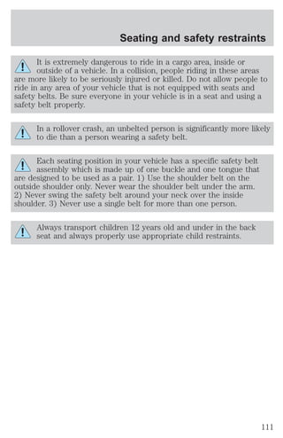 Seating and safety restraints 
It is extremely dangerous to ride in a cargo area, inside or 
outside of a vehicle. In a collision, people riding in these areas 
are more likely to be seriously injured or killed. Do not allow people to 
ride in any area of your vehicle that is not equipped with seats and 
safety belts. Be sure everyone in your vehicle is in a seat and using a 
safety belt properly. 
In a rollover crash, an unbelted person is significantly more likely 
to die than a person wearing a safety belt. 
Each seating position in your vehicle has a specific safety belt 
assembly which is made up of one buckle and one tongue that 
are designed to be used as a pair. 1) Use the shoulder belt on the 
outside shoulder only. Never wear the shoulder belt under the arm. 
2) Never swing the safety belt around your neck over the inside 
shoulder. 3) Never use a single belt for more than one person. 
Always transport children 12 years old and under in the back 
seat and always properly use appropriate child restraints. 
111 
 