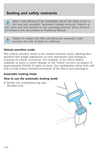 Seating and safety restraints 
BELT AND RETRACTOR ASSEMBLY MUST BE REPLACED if 
the seat belt assembly “automatic locking retractor” feature or 
any other seat belt function is not operating properly when checked 
according to the procedures in Workshop Manual. 
Failure to replace the Belt and Retractor assembly could 
increase the risk of injury in collisions. 
Vehicle sensitive mode 
The vehicle sensitive mode is the normal retractor mode, allowing free 
shoulder belt length adjustment to your movements and locking in 
response to vehicle movement. For example, if the driver brakes 
suddenly or turns a corner sharply, or the vehicle receives an impact of 
approximately 8 km/h (5 mph) or more, the combination safety belts will 
lock to help reduce forward movement of the driver and passengers. 
Automatic locking mode 
How to use the automatic locking mode 
² Buckle the combination lap and 
shoulder belt. 
114 
 