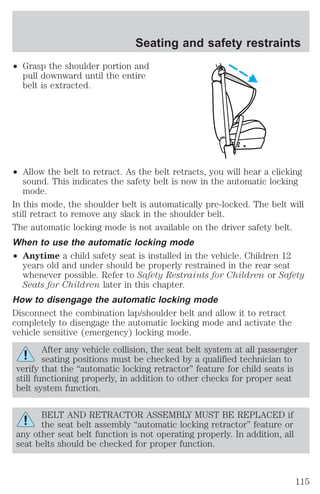 Seating and safety restraints 
² Grasp the shoulder portion and 
pull downward until the entire 
belt is extracted. 
² Allow the belt to retract. As the belt retracts, you will hear a clicking 
sound. This indicates the safety belt is now in the automatic locking 
mode. 
In this mode, the shoulder belt is automatically pre-locked. The belt will 
still retract to remove any slack in the shoulder belt. 
The automatic locking mode is not available on the driver safety belt. 
When to use the automatic locking mode 
² Anytime a child safety seat is installed in the vehicle. Children 12 
years old and under should be properly restrained in the rear seat 
whenever possible. Refer to Safety Restraints for Children or Safety 
Seats for Children later in this chapter. 
How to disengage the automatic locking mode 
Disconnect the combination lap/shoulder belt and allow it to retract 
completely to disengage the automatic locking mode and activate the 
vehicle sensitive (emergency) locking mode. 
After any vehicle collision, the seat belt system at all passenger 
seating positions must be checked by a qualified technician to 
verify that the “automatic locking retractor” feature for child seats is 
still functioning properly, in addition to other checks for proper seat 
belt system function. 
BELT AND RETRACTOR ASSEMBLY MUST BE REPLACED if 
the seat belt assembly “automatic locking retractor” feature or 
any other seat belt function is not operating properly. In addition, all 
seat belts should be checked for proper function. 
115 
 