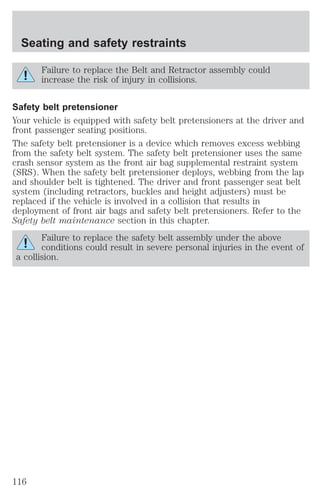 Seating and safety restraints 
Failure to replace the Belt and Retractor assembly could 
increase the risk of injury in collisions. 
Safety belt pretensioner 
Your vehicle is equipped with safety belt pretensioners at the driver and 
front passenger seating positions. 
The safety belt pretensioner is a device which removes excess webbing 
from the safety belt system. The safety belt pretensioner uses the same 
crash sensor system as the front air bag supplemental restraint system 
(SRS). When the safety belt pretensioner deploys, webbing from the lap 
and shoulder belt is tightened. The driver and front passenger seat belt 
system (including retractors, buckles and height adjusters) must be 
replaced if the vehicle is involved in a collision that results in 
deployment of front air bags and safety belt pretensioners. Refer to the 
Safety belt maintenance section in this chapter. 
Failure to replace the safety belt assembly under the above 
conditions could result in severe personal injuries in the event of 
a collision. 
116 
 