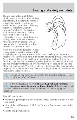 The air bags inflate and deflate 
rapidly upon activation. After air bag 
deployment, it is normal to notice a 
smoke-like, powdery residue or 
smell the burnt propellant. This may 
consist of cornstarch, talcum 
powder (to lubricate the bag) or 
sodium compounds (e.g., baking 
soda) that result from the 
combustion process that inflates the 
air bag. Small amounts of sodium 
hydroxide may be present which 
may irritate the skin and eyes, but 
none of the residue is toxic. 
While the system is designed to help 
reduce serious injuries, contact with 
a deploying air bag may also cause abrasions, swelling or temporary 
hearing loss. Because air bags must inflate rapidly and with considerable 
force, there is the risk of death or serious injuries such as fractures, 
facial and eye injuries or internal injuries, particularly to occupants who 
are not properly restrained or are otherwise out of position at the time 
of air bag deployment. Thus, it is extremely important that occupants be 
properly restrained as far away from the air bag module as possible while 
maintaining vehicle control. 
Several air bag system components get hot after inflation. Do not 
touch them after inflation. 
If the air bag has deployed, the air bag will not function 
again and must be replaced immediately. If the air bag is not 
replaced, the unrepaired area will increase the risk of injury in a 
collision. 
The SRS consists of: 
² driver and passenger air bag modules (which include the inflators and 
air bags). 
² side air bags (if equipped). Refer to Side air bag system later in this 
chapter. 
² safety belt pretensioners. 
Seating and safety restraints 
125 
 