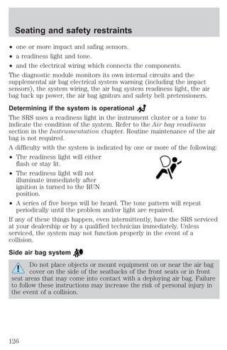 Seating and safety restraints 
² one or more impact and safing sensors. 
² a readiness light and tone. 
² and the electrical wiring which connects the components. 
The diagnostic module monitors its own internal circuits and the 
supplemental air bag electrical system warning (including the impact 
sensors), the system wiring, the air bag system readiness light, the air 
bag back up power, the air bag ignitors and safety belt pretensioners. 
Determining if the system is operational 
The SRS uses a readiness light in the instrument cluster or a tone to 
indicate the condition of the system. Refer to the Air bag readiness 
section in the Instrumentation chapter. Routine maintenance of the air 
bag is not required. 
A difficulty with the system is indicated by one or more of the following: 
² The readiness light will either 
flash or stay lit. 
² The readiness light will not 
illuminate immediately after 
ignition is turned to the RUN 
position. 
² A series of five beeps will be heard. The tone pattern will repeat 
periodically until the problem and/or light are repaired. 
If any of these things happen, even intermittently, have the SRS serviced 
at your dealership or by a qualified technician immediately. Unless 
serviced, the system may not function properly in the event of a 
collision. 
Side air bag system 
Do not place objects or mount equipment on or near the air bag 
cover on the side of the seatbacks of the front seats or in front 
seat areas that may come into contact with a deploying air bag. Failure 
to follow these instructions may increase the risk of personal injury in 
the event of a collision. 
126 
 