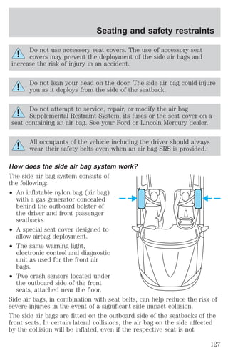 Seating and safety restraints 
Do not use accessory seat covers. The use of accessory seat 
covers may prevent the deployment of the side air bags and 
increase the risk of injury in an accident. 
Do not lean your head on the door. The side air bag could injure 
you as it deploys from the side of the seatback. 
Do not attempt to service, repair, or modify the air bag 
Supplemental Restraint System, its fuses or the seat cover on a 
seat containing an air bag. See your Ford or Lincoln Mercury dealer. 
All occupants of the vehicle including the driver should always 
wear their safety belts even when an air bag SRS is provided. 
How does the side air bag system work? 
The side air bag system consists of 
the following: 
² An inflatable nylon bag (air bag) 
with a gas generator concealed 
behind the outboard bolster of 
the driver and front passenger 
seatbacks. 
² A special seat cover designed to 
allow airbag deployment. 
² The same warning light, 
electronic control and diagnostic 
unit as used for the front air 
bags. 
² Two crash sensors located under 
the outboard side of the front 
seats, attached near the floor. 
Side air bags, in combination with seat belts, can help reduce the risk of 
severe injuries in the event of a significant side impact collision. 
The side air bags are fitted on the outboard side of the seatbacks of the 
front seats. In certain lateral collisions, the air bag on the side affected 
by the collision will be inflated, even if the respective seat is not 
127 
 