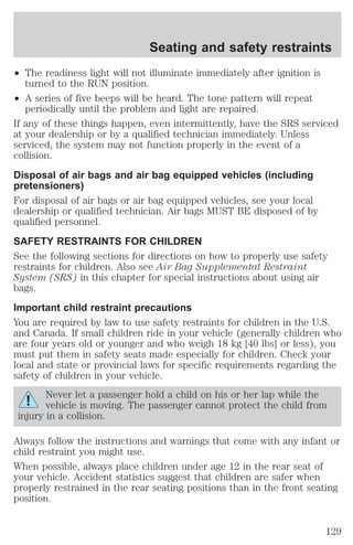Seating and safety restraints 
² The readiness light will not illuminate immediately after ignition is 
turned to the RUN position. 
² A series of five beeps will be heard. The tone pattern will repeat 
periodically until the problem and light are repaired. 
If any of these things happen, even intermittently, have the SRS serviced 
at your dealership or by a qualified technician immediately. Unless 
serviced, the system may not function properly in the event of a 
collision. 
Disposal of air bags and air bag equipped vehicles (including 
pretensioners) 
For disposal of air bags or air bag equipped vehicles, see your local 
dealership or qualified technician. Air bags MUST BE disposed of by 
qualified personnel. 
SAFETY RESTRAINTS FOR CHILDREN 
See the following sections for directions on how to properly use safety 
restraints for children. Also see Air Bag Supplemental Restraint 
System (SRS) in this chapter for special instructions about using air 
bags. 
Important child restraint precautions 
You are required by law to use safety restraints for children in the U.S. 
and Canada. If small children ride in your vehicle (generally children who 
are four years old or younger and who weigh 18 kg [40 lbs] or less), you 
must put them in safety seats made especially for children. Check your 
local and state or provincial laws for specific requirements regarding the 
safety of children in your vehicle. 
Never let a passenger hold a child on his or her lap while the 
vehicle is moving. The passenger cannot protect the child from 
injury in a collision. 
Always follow the instructions and warnings that come with any infant or 
child restraint you might use. 
When possible, always place children under age 12 in the rear seat of 
your vehicle. Accident statistics suggest that children are safer when 
properly restrained in the rear seating positions than in the front seating 
position. 
129 
 
