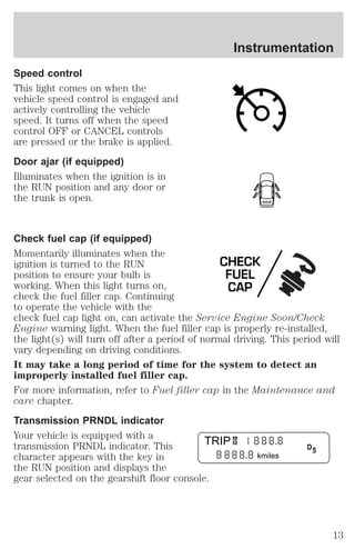 Speed control 
This light comes on when the 
vehicle speed control is engaged and 
actively controlling the vehicle 
speed. It turns off when the speed 
control OFF or CANCEL controls 
are pressed or the brake is applied. 
Door ajar (if equipped) 
Illuminates when the ignition is in 
the RUN position and any door or 
the trunk is open. 
Instrumentation 
Check fuel cap (if equipped) 
Momentarily illuminates when the 
ignition is turned to the RUN 
CHECK 
position to ensure your bulb is 
FUEL 
working. When this light turns on, 
CAP 
check the fuel filler cap. Continuing 
to operate the vehicle with the 
check fuel cap light on, can activate the Service Engine Soon/Check 
Engine warning light. When the fuel filler cap is properly re-installed, 
the light(s) will turn off after a period of normal driving. This period will 
vary depending on driving conditions. 
It may take a long period of time for the system to detect an 
improperly installed fuel filler cap. 
For more information, refer to Fuel filler cap in the Maintenance and 
care chapter. 
Transmission PRNDL indicator 
Your vehicle is equipped with a 
transmission PRNDL indicator. This 
TRIP 
character appears with the key in 
kmiles 
the RUN position and displays the 
gear selected on the gearshift floor console. 
AB 
D 5 
13 
 