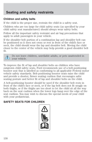 Seating and safety restraints 
Children and safety belts 
If the child is the proper size, restrain the child in a safety seat. 
Children who are too large for child safety seats (as specified by your 
child safety seat manufacturer) should always wear safety belts. 
Follow all the important safety restraint and air bag precautions that 
apply to adult passengers in your vehicle. 
If the shoulder belt portion of a combination lap and shoulder belt can 
be positioned so it does not cross or rest in front of the child’s face or 
neck, the child should wear the lap and shoulder belt. Moving the child 
closer to the center of the vehicle may help provide a good shoulder belt 
fit. 
Do not leave children, unreliable adults, or pets unattended in 
your vehicle. 
To improve the fit of lap and shoulder belts on children who have 
outgrown child safety seats, Ford recommends use of a belt-positioning 
booster seat that is labelled as conforming to all applicable Federal motor 
vehicle safety standards. Belt-positioning booster seats raise the child 
and provide a shorter, firmer seating cushion that encourages safer 
seating posture and better fit of lap and shoulder belts on the child. 
A belt-positioning booster should be used if the shoulder belt rests in 
front of the child’s face or neck, or if the lap belt does not fit snugly on 
both thighs, or if the thighs are too short to let the child sit all the way 
back on the seat cushion when the lower legs hang over the edge of the 
seat cushion. You may wish to discuss the special needs of your child 
with your pediatrician. 
SAFETY SEATS FOR CHILDREN 
130 
 
