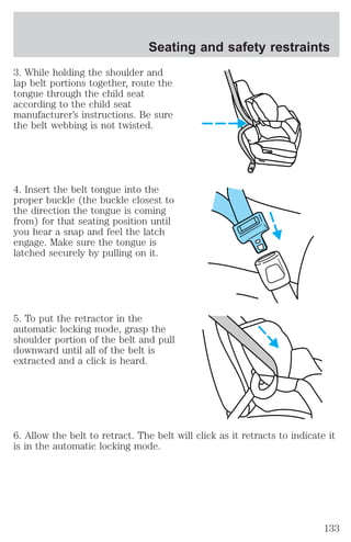 Seating and safety restraints 
3. While holding the shoulder and 
lap belt portions together, route the 
tongue through the child seat 
according to the child seat 
manufacturer’s instructions. Be sure 
the belt webbing is not twisted. 
4. Insert the belt tongue into the 
proper buckle (the buckle closest to 
the direction the tongue is coming 
from) for that seating position until 
you hear a snap and feel the latch 
engage. Make sure the tongue is 
latched securely by pulling on it. 
5. To put the retractor in the 
automatic locking mode, grasp the 
shoulder portion of the belt and pull 
downward until all of the belt is 
extracted and a click is heard. 
6. Allow the belt to retract. The belt will click as it retracts to indicate it 
is in the automatic locking mode. 
133 
 