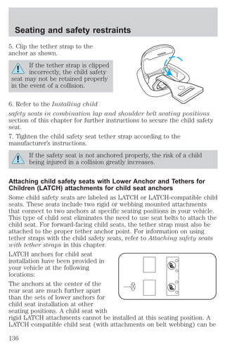 Seating and safety restraints 
5. Clip the tether strap to the 
anchor as shown. 
If the tether strap is clipped 
incorrectly, the child safety 
seat may not be retained properly 
in the event of a collision. 
6. Refer to the Installing child 
safety seats in combination lap and shoulder belt seating positions 
section of this chapter for further instructions to secure the child safety 
seat. 
7. Tighten the child safety seat tether strap according to the 
manufacturer’s instructions. 
If the safety seat is not anchored properly, the risk of a child 
being injured in a collision greatly increases. 
Attaching child safety seats with Lower Anchor and Tethers for 
Children (LATCH) attachments for child seat anchors 
Some child safety seats are labeled as LATCH or LATCH-compatible child 
seats. These seats include two rigid or webbing mounted attachments 
that connect to two anchors at specific seating positions in your vehicle. 
This type of child seat eliminates the need to use seat belts to attach the 
child seat. For forward-facing child seats, the tether strap must also be 
attached to the proper tether anchor point. For information on using 
tether straps with the child safety seats, refer to Attaching safety seats 
with tether straps in this chapter. 
LATCH anchors for child seat 
installation have been provided in 
your vehicle at the following 
locations: 
The anchors at the center of the 
rear seat are much further apart 
than the sets of lower anchors for 
child seat installation at other 
seating positions. A child seat with 
rigid LATCH attachments cannot be installed at this seating position. A 
LATCH compatible child seat (with attachments on belt webbing) can be 
136 
 