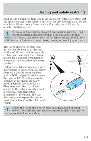 Seating and safety restraints 
used at this seating position only if the child seat instructions state that 
the child seat can be installed to anchors that are 500 mm apart. Do not 
attach a child seat to any lower anchor if an adjacent child seat is 
attached to that anchor. 
Do not attach a child seat to any lower anchors used for child 
seat installation if an adjacent child seat is attached to that 
anchor. In a crash, one anchor may not be strong enough to hold two 
child seat attachments and may break, causing serious injury or death. 
The lower anchors for child seat 
installation are located at the rear 
section of the rear seat between the 
cushion and seat back. Each lower 
anchor for child seat installation is 
located 2–3 inches below the locator 
symbols. 
Follow the child seat manufacturer’s 
instructions to properly install safety 
seats with LATCH lower anchors 
and LATCH-compatible attachments. 
Two plastic LATCH guides may be 
obtained at no charge from any 
Ford or Lincoln Mercury dealer. 
They snap onto the latch lower 
anchor in the vehicle to help attach 
a child seat with rigid latch 
attachments. It will hold the seat 
foam away and expose the anchor 
making attachment of the child seat 
easier. 
Attach the lower anchors for child seat installation or lower 
anchors for child seat installation-compatible child seat only to 
the appropriate locations shown. 
137 
 