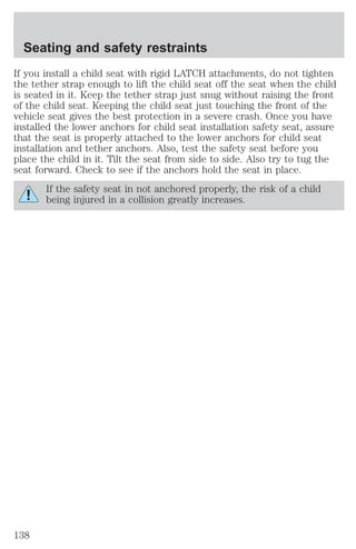 Seating and safety restraints 
If you install a child seat with rigid LATCH attachments, do not tighten 
the tether strap enough to lift the child seat off the seat when the child 
is seated in it. Keep the tether strap just snug without raising the front 
of the child seat. Keeping the child seat just touching the front of the 
vehicle seat gives the best protection in a severe crash. Once you have 
installed the lower anchors for child seat installation safety seat, assure 
that the seat is properly attached to the lower anchors for child seat 
installation and tether anchors. Also, test the safety seat before you 
place the child in it. Tilt the seat from side to side. Also try to tug the 
seat forward. Check to see if the anchors hold the seat in place. 
If the safety seat in not anchored properly, the risk of a child 
being injured in a collision greatly increases. 
138 
 