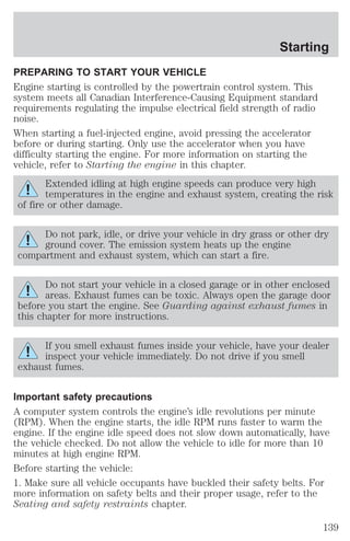 Starting 
PREPARING TO START YOUR VEHICLE 
Engine starting is controlled by the powertrain control system. This 
system meets all Canadian Interference-Causing Equipment standard 
requirements regulating the impulse electrical field strength of radio 
noise. 
When starting a fuel-injected engine, avoid pressing the accelerator 
before or during starting. Only use the accelerator when you have 
difficulty starting the engine. For more information on starting the 
vehicle, refer to Starting the engine in this chapter. 
Extended idling at high engine speeds can produce very high 
temperatures in the engine and exhaust system, creating the risk 
of fire or other damage. 
Do not park, idle, or drive your vehicle in dry grass or other dry 
ground cover. The emission system heats up the engine 
compartment and exhaust system, which can start a fire. 
Do not start your vehicle in a closed garage or in other enclosed 
areas. Exhaust fumes can be toxic. Always open the garage door 
before you start the engine. See Guarding against exhaust fumes in 
this chapter for more instructions. 
If you smell exhaust fumes inside your vehicle, have your dealer 
inspect your vehicle immediately. Do not drive if you smell 
exhaust fumes. 
Important safety precautions 
A computer system controls the engine’s idle revolutions per minute 
(RPM). When the engine starts, the idle RPM runs faster to warm the 
engine. If the engine idle speed does not slow down automatically, have 
the vehicle checked. Do not allow the vehicle to idle for more than 10 
minutes at high engine RPM. 
Before starting the vehicle: 
1. Make sure all vehicle occupants have buckled their safety belts. For 
more information on safety belts and their proper usage, refer to the 
Seating and safety restraints chapter. 
139 
 