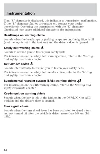 Instrumentation 
If an “E” character is displayed, this indicates a transmission malfunction. 
If the “E” character flashes or remains on, contact your dealer 
immediately. Operating the transmission with the “E” character 
illuminated may cause additional damage to the transmission. 
Headlamps on warning chime 
Sounds when the headlamps or parking lamps are on, the ignition is off 
(and the key is not in the ignition) and the driver’s door is opened. 
Safety belt warning chime 
Sounds to remind you to fasten your safety belts. 
For information on the safety belt warning chime, refer to the Seating 
and safety restraints chapter. 
Belt minder chime 
Sounds intermittently to remind you to fasten your safety belts. 
For information on the safety belt minder chime, refer to the Seating 
and safety restraints chapter. 
Supplemental restraint system (SRS) warning chime 
For information on the SRS warning chime, refer to the Seating and 
safety restraints chapter. 
Key-in-ignition warning chime 
Sounds when the key is left in the ignition in the OFF/LOCK or ACC 
position and the driver’s door is opened. 
Turn signal chime 
Sounds when the turn signal lever has been activated to signal a turn 
and not turned off after the vehicle is driven more than 0.8 km (1/2 
mile). 
14 
 