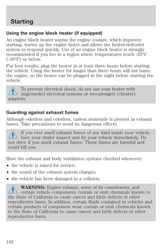Starting 
Using the engine block heater (if equipped) 
An engine block heater warms the engine coolant, which improves 
starting, warms up the engine faster and allows the heater-defroster 
system to respond quickly. Use of an engine block heater is strongly 
recommended if you live in a region where temperatures reach -23°C 
(-10°F) or below. 
For best results, plug the heater in at least three hours before starting 
the vehicle. Using the heater for longer than three hours will not harm 
the engine, so the heater can be plugged in the night before starting the 
vehicle. 
To prevent electrical shock, do not use your heater with 
ungrounded electrical systems or two-pronged (cheater) 
adapters. 
Guarding against exhaust fumes 
Although odorless and colorless, carbon monoxide is present in exhaust 
fumes. Take precautions to avoid its dangerous effects. 
If you ever smell exhaust fumes of any kind inside your vehicle, 
have your dealer inspect and fix your vehicle immediately. Do 
not drive if you smell exhaust fumes. These fumes are harmful and 
could kill you. 
Have the exhaust and body ventilation systems checked whenever: 
² the vehicle is raised for service. 
² the sound of the exhaust system changes. 
² the vehicle has been damaged in a collision. 
WARNING: Engine exhaust, some of its constituents, and 
certain vehicle components contain or emit chemicals known to 
the State of California to cause cancer and birth defects or other 
reproductive harm. In addition, certain fluids contained in vehicles and 
certain products of component wear contain or emit chemicals known 
to the State of California to cause cancer and birth defects or other 
reproductive harm. 
142 
 
