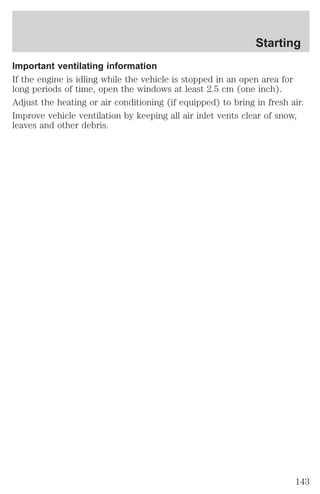 Starting 
Important ventilating information 
If the engine is idling while the vehicle is stopped in an open area for 
long periods of time, open the windows at least 2.5 cm (one inch). 
Adjust the heating or air conditioning (if equipped) to bring in fresh air. 
Improve vehicle ventilation by keeping all air inlet vents clear of snow, 
leaves and other debris. 
143 
 