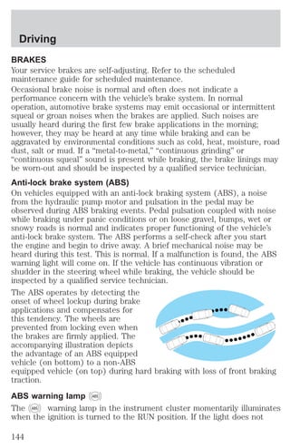 Driving 
BRAKES 
Your service brakes are self-adjusting. Refer to the scheduled 
maintenance guide for scheduled maintenance. 
Occasional brake noise is normal and often does not indicate a 
performance concern with the vehicle’s brake system. In normal 
operation, automotive brake systems may emit occasional or intermittent 
squeal or groan noises when the brakes are applied. Such noises are 
usually heard during the first few brake applications in the morning; 
however, they may be heard at any time while braking and can be 
aggravated by environmental conditions such as cold, heat, moisture, road 
dust, salt or mud. If a “metal-to-metal,” “continuous grinding” or 
“continuous squeal” sound is present while braking, the brake linings may 
be worn-out and should be inspected by a qualified service technician. 
Anti-lock brake system (ABS) 
On vehicles equipped with an anti-lock braking system (ABS), a noise 
from the hydraulic pump motor and pulsation in the pedal may be 
observed during ABS braking events. Pedal pulsation coupled with noise 
while braking under panic conditions or on loose gravel, bumps, wet or 
snowy roads is normal and indicates proper functioning of the vehicle’s 
anti-lock brake system. The ABS performs a self-check after you start 
the engine and begin to drive away. A brief mechanical noise may be 
heard during this test. This is normal. If a malfunction is found, the ABS 
warning light will come on. If the vehicle has continuous vibration or 
shudder in the steering wheel while braking, the vehicle should be 
inspected by a qualified service technician. 
The ABS operates by detecting the 
onset of wheel lockup during brake 
applications and compensates for 
this tendency. The wheels are 
prevented from locking even when 
the brakes are firmly applied. The 
accompanying illustration depicts 
the advantage of an ABS equipped 
vehicle (on bottom) to a non-ABS 
equipped vehicle (on top) during hard braking with loss of front braking 
traction. 
ABS warning lamp ABS 
The ABS warning lamp in the instrument cluster momentarily illuminates 
when the ignition is turned to the RUN position. If the light does not 
144 
 