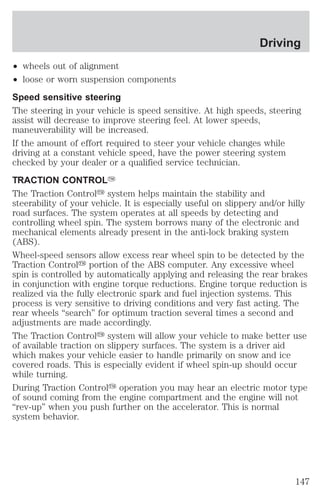 Driving 
² wheels out of alignment 
² loose or worn suspension components 
Speed sensitive steering 
The steering in your vehicle is speed sensitive. At high speeds, steering 
assist will decrease to improve steering feel. At lower speeds, 
maneuverability will be increased. 
If the amount of effort required to steer your vehicle changes while 
driving at a constant vehicle speed, have the power steering system 
checked by your dealer or a qualified service technician. 
TRACTION CONTROLY 
The Traction Controly system helps maintain the stability and 
steerability of your vehicle. It is especially useful on slippery and/or hilly 
road surfaces. The system operates at all speeds by detecting and 
controlling wheel spin. The system borrows many of the electronic and 
mechanical elements already present in the anti-lock braking system 
(ABS). 
Wheel-speed sensors allow excess rear wheel spin to be detected by the 
Traction Controly portion of the ABS computer. Any excessive wheel 
spin is controlled by automatically applying and releasing the rear brakes 
in conjunction with engine torque reductions. Engine torque reduction is 
realized via the fully electronic spark and fuel injection systems. This 
process is very sensitive to driving conditions and very fast acting. The 
rear wheels “search” for optimum traction several times a second and 
adjustments are made accordingly. 
The Traction Controly system will allow your vehicle to make better use 
of available traction on slippery surfaces. The system is a driver aid 
which makes your vehicle easier to handle primarily on snow and ice 
covered roads. This is especially evident if wheel spin-up should occur 
while turning. 
During Traction Controly operation you may hear an electric motor type 
of sound coming from the engine compartment and the engine will not 
“rev-up” when you push further on the accelerator. This is normal 
system behavior. 
147 
 