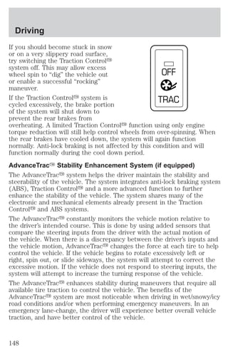 If you should become stuck in snow 
or on a very slippery road surface, 
try switching the Traction Controly 
system off. This may allow excess 
wheel spin to “dig” the vehicle out 
OFF 
or enable a successful “rocking” 
maneuver. 
If the Traction Controly system is 
TRAC 
cycled excessively, the brake portion 
of the system will shut down to 
prevent the rear brakes from 
overheating. A limited Traction Controly function using only engine 
torque reduction will still help control wheels from over-spinning. When 
the rear brakes have cooled down, the system will again function 
normally. Anti-lock braking is not affected by this condition and will 
function normally during the cool down period. 
AdvanceTracY Stability Enhancement System (if equipped) 
The AdvanceTracy system helps the driver maintain the stability and 
steerability of the vehicle. The system integrates anti-lock braking system 
(ABS), Traction Controly and a more advanced function to further 
enhance the stability of the vehicle. The system shares many of the 
electronic and mechanical elements already present in the Traction 
Controly and ABS systems. 
The AdvanceTracy constantly monitors the vehicle motion relative to 
the driver’s intended course. This is done by using added sensors that 
compare the steering inputs from the driver with the actual motion of 
the vehicle. When there is a discrepancy between the driver’s inputs and 
the vehicle motion, AdvanceTracy changes the force at each tire to help 
control the vehicle. If the vehicle begins to rotate excessively left or 
right, spin out, or slide sideways, the system will attempt to correct the 
excessive motion. If the vehicle does not respond to steering inputs, the 
system will attempt to increase the turning response of the vehicle. 
The AdvanceTracy enhances stability during maneuvers that require all 
available tire traction to control the vehicle. The benefits of the 
AdvanceTracy system are most noticeable when driving in wet/snowy/icy 
road conditions and/or when performing emergency maneuvers. In an 
emergency lane-change, the driver will experience better overall vehicle 
traction, and have better control of the vehicle. 
Driving 
148 
 