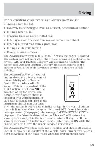 Driving conditions which may activate AdvanceTracy include: 
² Taking a turn too fast 
² Evasively maneuvering to avoid an accident, pedestrian or obstacle 
² Hitting a patch of ice 
² Changing lanes on a snow-rutted road 
² Entering a snow-free road from a snow-covered side street 
² Entering a paved road from a gravel road 
² Hitting a curb while turning 
² Driving on slick surfaces 
The AdvanceTracy system defaults to ON when the engine is started. 
The system does not work when the vehicle is traveling backwards. In 
reverse, ABS and Traction Controly will continue to function. The 
system uses ABS and Traction Controly (including control of the 
engine) as well as its more advanced controls to enhance vehicle 
stability. 
The AdvanceTracy on/off control 
button allows the driver to control 
the availability of the Traction 
Controly and AdvanceTracy 
system. This is independent of the 
OFF 
ABS function, which can NOT be 
switched off by the driver. The 
AdvanceTracy system status is 
indicated by a warning indicator 
ATS 
light with a “sliding car” icon in the 
instrument cluster that will flash 
when the system is active and an indicator light in the control button 
that will illuminate when the system is turned OFF. In vehicles with a 
message center (if equipped), the message “ADVANCETRAC OFF” is 
displayed. If a failure is detected in the AdvanceTracy system the 
warning indicator light in the instrument cluster will stay ON. If the 
warning indicator light in the instrument cluster remains ON while the 
engine is running, have the system serviced immediately. 
The AdvanceTracy system continually monitors and checks all sensors 
used in improving the stability of the vehicle. Some drivers may notice a 
slight movement of the brake pedal when the system checks itself. 
Driving 
149 
 