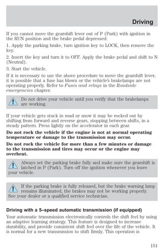 Driving 
If you cannot move the gearshift lever out of P (Park) with ignition in 
the RUN position and the brake pedal depressed: 
1. Apply the parking brake, turn ignition key to LOCK, then remove the 
key. 
2. Insert the key and turn it to OFF. Apply the brake pedal and shift to N 
(Neutral). 
3. Start the vehicle. 
If it is necessary to use the above procedure to move the gearshift lever, 
it is possible that a fuse has blown or the vehicle’s brakelamps are not 
operating properly. Refer to Fuses and relays in the Roadside 
emergencies chapter. 
Do not drive your vehicle until you verify that the brakelamps 
are working. 
If your vehicle gets stuck in mud or snow it may be rocked out by 
shifting from forward and reverse gears, stopping between shifts, in a 
steady pattern. Press lightly on the accelerator in each gear. 
Do not rock the vehicle if the engine is not at normal operating 
temperature or damage to the transmission may occur. 
Do not rock the vehicle for more than a few minutes or damage 
to the transmission and tires may occur or the engine may 
overheat. 
Always set the parking brake fully and make sure the gearshift is 
latched in P (Park). Turn off the ignition whenever you leave 
your vehicle. 
If the parking brake is fully released, but the brake warning lamp 
remains illuminated, the brakes may not be working properly. 
See your dealer or a qualified service technician. 
Driving with a 5–speed automatic transmission (if equipped) 
Your automatic transmission electronically controls the shift feel by using 
an adaptive learning strategy. This feature is designed to increase 
durability, and provide consistent shift feel over the life of the vehicle. It 
is normal for a new transmission to shift firmly. This operation is 
151 
 