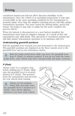 considered normal and will not affect function durability of the 
transmission. Once the vehicle is at operating temperature it may take 
several shifts at the same operating condition for the transmission to 
properly adapt. Over time the adaptive learning process will fully update 
transmission operation. The more varied the driving habits, speed and 
torque, the longer it may take to adapt but the more complete the 
process will be. 
When the battery is disconnected or a new battery installed, the 
transmission must learn its adaptive strategy. As a result of this, the 
transmission may shift firmly. This operation is considered normal and 
will fully update transmission operation to its optimum shift feel. 
Understanding gearshift positions 
Pull the gearshift lever towards you and downward to the desired gear. 
The gearshift positions are displayed on the floor console next to the 
gearshift lever and on the instrument cluster. 
Hold the brake pedal down while you move the gearshift lever 
from P (Park) to another position. If you do not hold the brake 
pedal down, your vehicle may move unexpectedly and injure someone. 
P (Park) 
Always come to a complete stop 
before shifting into P (Park). Make 
sure the gearshift lever is securely 
latched in P (Park). This position 
locks the transmission and prevents 
the rear wheels from turning. 
Always set the parking 
brake fully and make sure 
the gearshift lever is latched in P 
(Park). Turn off the ignition 
whenever you leave your vehicle. 
P 
R 
N 
D5 D4 
3 
2 
1 
Driving 
152 
 