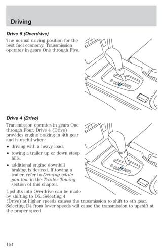 Driving 
Drive 5 (Overdrive) 
The normal driving position for the 
best fuel economy. Transmission 
operates in gears One through Five. 
Drive 4 (Drive) 
Transmission operates in gears One 
through Four. Drive 4 (Drive) 
provides engine braking in 4th gear 
and is useful when: 
² driving with a heavy load. 
² towing a trailer up or down steep 
hills. 
² additional engine downhill 
braking is desired. If towing a 
trailer, refer to Driving while 
you tow in the Trailer Towing 
section of this chapter. 
P 
R 
N 
D5 D4 
3 
2 
1 
P 
R 
N 
D5 D4 
3 
2 
1 
Upshifts into Overdrive can be made 
by shifting to D5. Selecting 4 
(Drive) at higher speeds causes the transmission to shift to 4th gear. 
Selecting D4 from lower speeds will cause the transmission to upshift at 
the proper speed. 
154 
 
